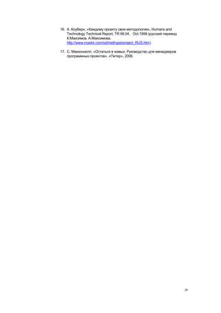 16. А. Коуберн, «Каждому проекту своя методология», Humans and
    Technology Technical Report, TR 99.04, Oct.1999 (русский перевод
    К.Максимов, А.Максимова,
    http://www.maxkir.com/sd/methyperproject_RUS.htm).

17. С. Макконнелл, «Остаться в живых. Руководство для менеджеров
    программных проектов», «Питер», 2006.




                                                                       24
 