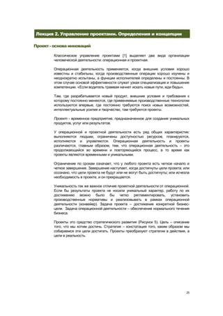 Лекция 2. Управление проектами. Определения и концепции

Проект - основа инноваций

        Классическое управление проектами [1] выделяет два вида организации
        человеческой деятельности: операционная и проектная.

        Операционная деятельность применяется, когда внешние условия хорошо
        известны и стабильны, когда производственные операции хорошо изучены и
        неоднократно испытаны, а функции исполнителей определены и постоянны. В
        этом случае основой эффективности служат узкая специализация и повышение
        компетенции. «Если водитель трамвая начнет искать новые пути, жди беды».

        Там, где разрабатывается новый продукт, внешние условия и требования к
        которому постоянно меняются, где применяемые производственные технологии
        используются впервые, где постоянно требуются поиск новых возможностей,
        интеллектуальные усилия и творчество, там требуются проекты.

        Проект - временное предприятие, предназначенное для создания уникальных
        продуктов, услуг или результатов.

        У операционной и проектной деятельности есть ряд общих характеристик:
        выполняются людьми, ограничены доступностью ресурсов, планируются,
        исполняются и управляются. Операционная деятельность и проекты
        различаются, главным образом, тем, что операционная деятельность – это
        продолжающийся во времени и повторяющийся процесс, в то время как
        проекты являются временными и уникальными.

        Ограничение по срокам означает, что у любого проекта есть четкое начало и
        четкое завершение. Завершение наступает, когда достигнуты цели проекта; или
        осознано, что цели проекта не будут или не могут быть достигнуты; или исчезла
        необходимость в проекте, и он прекращается.

        Уникальность так же важное отличие проектной деятельности от операционной.
        Если бы результаты проекта не носили уникальный характер, работу по их
        достижению можно было бы четко регламентировать, установить
        производственные нормативы и реализовывать в рамках операционной
        деятельности (конвейер). Задача проекта – достижение конкретной бизнес-
        цели. Задача операционной деятельности – обеспечение нормального течения
        бизнеса.

        Проекты это средство стратегического развития (Рисунок 5). Цель – описание
        того, что мы хотим достичь. Стратегия – констатация того, каким образом мы
        собираемся эти цели достигать. Проекты преобразуют стратегии в действия, а
        цели в реальность.




                                                                                   25
 