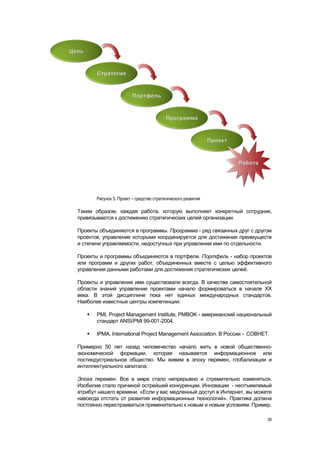 Рисунок 5. Проект – средство стратегического развития

Таким образом, каждая работа, которую выполняет конкретный сотрудник,
привязывается к достижению стратегических целей организации.

Проекты объединяются в программы. Программа - ряд связанных друг с другом
проектов, управление которыми координируется для достижения преимуществ
и степени управляемости, недоступных при управлении ими по отдельности.

Проекты и программы объединяются в портфели. Портфель - набор проектов
или программ и других работ, объединенных вместе с целью эффективного
управления данными работами для достижения стратегических целей.

Проекты и управление ими существовали всегда. В качестве самостоятельной
области знаний управление проектами начало формироваться в начале ХХ
века. В этой дисциплине пока нет единых международных стандартов.
Наиболее известные центры компетенции:

      PMI, Project Management Institute, PMBOK - американский национальный
       стандарт ANSI/PMI 99-001-2004.

      IPMA, International Project Management Association. В России - СОВНЕТ.

Примерно 50 лет назад человечество начало жить в новой общественно-
экономической формации, которая называется информационное или
постиндустриальное общество. Мы живем в эпоху перемен, глобализации и
интеллектуального капитала.

Эпоха перемен. Все в мире стало непрерывно и стремительно изменяться.
Изобилие стало причиной острейшей конкуренции. Инновации - неотъемлемый
атрибут нашего времени. «Если у вас медленный доступ в Интернет, вы можете
навсегда отстать от развития информационных технологий». Практика должна
постоянно перестраиваться применительно к новым и новым условиям. Пример.

                                                                            26
 