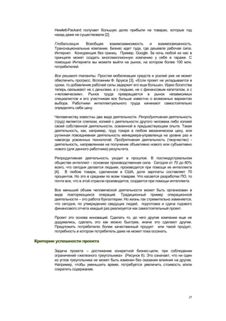 Hewlett-Packard получает большую долю прибыли на товарах, которые год
        назад даже не существовали [2].

        Глобализация.   Всеобщая     взаимозависимость    и   взаимосвязанность.
        Транснациональные компании. Бизнес идет туда, где дешевле рабочая сила.
        Интернет. Конкуренция без границ. Пример. Google. За ночь любой из нас в
        принципе может создать многомиллионную компанию у себя в гараже. С
        помощью Интернета вы можете выйти на рынок, на котором более 100 млн.
        потребителей.

        Все решают таланты. Простая мобилизация средств и усилий уже не может
        обеспечить прогресс. Вспомним Ф. Брукса [3], «Если проект не укладывается в
        сроки, то добавление рабочей силы задержит его еще больше». Идею богатства
        теперь связывают не с деньгами, а с людьми, не с финансовым капиталом, а с
        «человеческим». Рынок труда превращается в рынок независимых
        специалистов и его участникам все больше известно о возможных вариантах
        выбора. Работники интеллектуального труда начинают самостоятельно
        определять себе цену.

        Человечеству известны два вида деятельности. Репродуктивная деятельность
        (труд) является слепком, копией с деятельности другого человека либо копией
        своей собственной деятельности, освоенной в предшествующем опыте. Такая
        деятельность, как, например, труд токаря в любом механическом цеху, или
        рутинная повседневная деятельность менеджера-управленца на уровне раз и
        навсегда усвоенных технологий. Продуктивная деятельность (творчество) -
        деятельность, направленная на получение объективно нового или субъективно
        нового (для данного работника) результата.

        Репродуктивная деятельность уходит в прошлое. В постиндустриальном
        обществе интеллект - основная производственная сила. Сегодня от 70 до 80%
        всего, что сегодня делается людьми, производится при помощи их интеллекта
        [4]. В любом товаре, сделанном в США, доля зарплаты составляет 70
        процентов. Но это в среднем по всем товарам. Что касается разработки ПО, то
        почти все, что в этой отрасли производится, создается при помощи интеллекта.

        Все меньший объем человеческой деятельности может быть организован в
        виде повторяющихся операций. Традиционный пример операционной
        деятельности – это работа бухгалтерии. Но жизнь так стремительно изменяется,
        что сегодня, по утверждению сведущих людей, подготовка и сдача годового
        финансового отчета каждый раз реализуется как самостоятельный проект.

        Проект это основа инноваций. Сделать то, до чего другие компании еще не
        додумались, сделать это как можно быстрее, иначе это сделают другие.
        Предложить потребителю более качественный продукт или такой продукт,
        потребность в котором потребитель даже не может пока осознать.

Критерии успешности проекта

        Задача проекта – достижение конкретной бизнес-цели, при соблюдении
        ограничений «железного треугольника» (Рисунок 6). Это означает, что ни один
        из углов треугольника не может быть изменен без оказания влияния на другие.
        Например, чтобы уменьшить время, потребуется увеличить стоимость и/или
        сократить содержание.




                                                                                  27
 