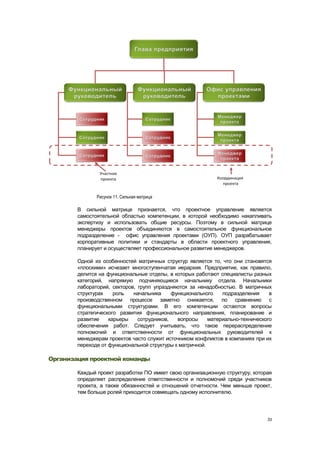 Рисунок 11. Сильная матрица

        В сильной матрице признается, что проектное управление является
        самостоятельной областью компетенции, в которой необходимо накапливать
        экспертизу и использовать общие ресурсы. Поэтому в сильной матрице
        менеджеры проектов объединяются в самостоятельное функциональное
        подразделение - офис управления проектами (ОУП). ОУП разрабатывает
        корпоративные политики и стандарты в области проектного управления,
        планирует и осуществляет профессиональное развитие менеджеров.

        Одной из особенностей матричных структур является то, что они становятся
        «плоскими» исчезает многоступенчатая иерархия. Предприятие, как правило,
        делится на функциональные отделы, в которых работают специалисты разных
        категорий, напрямую подчиняющиеся начальнику отдела. Начальники
        лабораторий, секторов, групп упраздняются за ненадобностью. В матричных
        структурах    роль   начальника     функционального    подразделения     в
        производственном процессе заметно снижается, по сравнению с
        функциональными структурами. В его компетенции остаются вопросы
        стратегического развития функционального направления, планирование и
        развитие    карьеры    сотрудников,   вопросы     материально-технического
        обеспечения работ. Следует учитывать, что такое перераспределение
        полномочий и ответственности от функциональных руководителей к
        менеджерам проектов часто служит источником конфликтов в компаниях при их
        переходе от функциональной структуры к матричной.

Организация проектной команды

        Каждый проект разработки ПО имеет свою организационную структуру, которая
        определяет распределение ответственности и полномочий среди участников
        проекта, а также обязанностей и отношений отчетности. Чем меньше проект,
        тем больше ролей приходится совмещать одному исполнителю.




                                                                                33
 