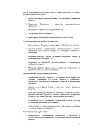 Роли и ответственности участников типового проекта разработки ПО можно
условно разделить на пять групп:

   1. Анализ. Извлечение, документирование и сопровождение требований к
      продукту.

   2. Управление.     Определение    и   управление    производственными
      процессами.

   3. Производство. Проектирование и разработка ПО.

   4. Тестирование. Тестирование ПО.

   5. Обеспечение. Производство дополнительных продуктов и услуг.

Группа анализа включает в себя следующие роли:

      Бизнес-аналитик. Построение модели предметной области (онтологии).

      Бизнес-архитектор. Разрабатывает   бизнес-концепцию   системы.
       Определяет общее видение продукта, его интерфейсы, поведение и
       ограничения.

      Системный аналитик. Отвечает за перевод требований к продукту в
       функциональные требования к ПО.

      Специалист по требованиям. Документирование и сопровождение
       требований к продукту.

      Менеджер продукта (функциональный заказчик). Представляет в
       проекте интересы пользователей продукта.

Группа управления состоит из следующих ролей:

      Руководитель проекта. Отвечает за достижение целей проекта при
       заданных ограничениях (по срокам, бюджету и содержанию),
       осуществляет операционное управление проектом и выделенными
       ресурсами.

      Куратор проекта. Оценка планов и исполнения проекта. Выделение
       ресурсов.

      Системный архитектор. Разработка технической концепции системы.
       Принятие ключевых проектных решений относительно внутреннего
       устройства программной системы и еѐ технических интерфейсов.

      Руководитель группы тестирования. Определение целей и стратегии
       тестирования, управление тестированием.

      Ответственный за управление изменениями, конфигурациями, за сборку
       и поставку программного продукта.

В производственную группу входят:

      Проектировщик. Проектирование компонентов и подсистем в
       соответствие с общей архитектурой, разработка архитектурно значимых
       модулей.

                                                                        34
 