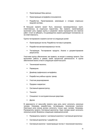   Проектировщик базы данных.

      Проектировщик интерфейса пользователя.

      Разработчик. Проектирование, реализация и отладка отдельных
       модулей системы.

В большом проекте может быть несколько производственных групп,
ответственных, за отдельные подсистемы. Как правило, проектировщик
выполняет роль лидера группы и управляет своим подпроектом или пакетом
работ. Стоит не забывать, что руководитель проекта делегирует полномочия, но
не ответственность.

Группа тестирования в проекте состоит из следующих ролей:

      Проектировщик тестов. Разработка тестовых сценариев.

      Разработчик автоматизированных тестов.

      Тестировщик. Тестирование продукта. Анализ и документирование
       результатов.

Участники группы обеспечения, как правило, не входят в команду проекта. Они
выполняют работы в рамках своей процессной деятельности. К группе
обеспечения можно отнести следующие проектные роли:

      Технический писатель.

      Переводчик.

      Дизайнер графического интерфейса.

      Разработчик учебных курсов, тренер.

      Участник рецензирования.

      Продажи и маркетинг.

      Системный администратор.

      Технолог.

      Специалист по инструментальным средствам.

      Другие.

В зависимости от масштаба проекта одну роль могут исполнять несколько
человек. Например, разработчики, тестировщики, технические писатели.
Некоторые роли всегда должен исполнять только один человек. Например,
Руководитель проекта, Системный архитектор. Один человек может исполнять
несколько ролей. Возможны следующие совмещения ролей:

      Руководитель проекта + системный аналитик (+ системный архитектор)

      Системный архитектор + разработчик

      Системный аналитик + проектировщик тестов (+ технический писатель)

                                                                          35
 