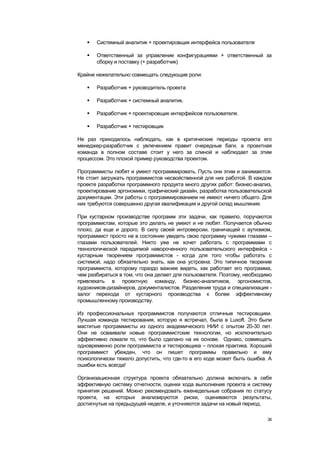    Системный аналитик + проектировщик интерфейса пользователя

      Ответственный за управление конфигурациями + ответственный за
       сборку и поставку (+ разработчик)

Крайне нежелательно совмещать следующие роли:

      Разработчик + руководитель проекта

      Разработчик + системный аналитик.

      Разработчик + проектировщик интерфейсов пользователя.

      Разработчик + тестировщик

Не раз приходилось наблюдать, как в критические периоды проекта его
менеджер-разработчик с увлечением правит очередные баги, а проектная
команда в полном составе стоит у него за спиной и наблюдает за этим
процессом. Это плохой пример руководства проектом.

Программисты любят и умеют программировать. Пусть они этим и занимаются.
Не стоит загружать программистов несвойственной для них работой. В каждом
проекте разработки программного продукта много других работ: бизнес-анализ,
проектирование эргономики, графический дизайн, разработка пользовательской
документации. Эти работы с программированием не имеют ничего общего. Для
них требуются совершенно другая квалификация и другой склад мышления.

При кустарном производстве программ эти задачи, как правило, поручаются
программистам, которые это делать не умеют и не любят. Получается обычно
плохо, да еще и дорого. В силу своей интроверсии, граничащей с аутизмом,
программист просто не в состоянии увидеть свою программу чужими глазами –
глазами пользователей. Никто уже не хочет работать с программами с
технологической парадигмой навороченного пользовательского интерфейса -
кустарным творением программистов - когда для того чтобы работать с
системой, надо обязательно знать, как она устроена. Это типичное творение
программиста, которому гораздо важнее видеть, как работает его программа,
чем разбираться в том, что она делает для пользователя. Поэтому, необходимо
привлекать в проектную команду, бизнес-аналитиков, эргономистов,
художников-дизайнеров, документалистов. Разделение труда и специализация -
залог перехода от кустарного производства к более эффективному
промышленному производству.

Из профессиональных программистов получаются отличные тестировщики.
Лучшая команда тестирования, которую я встречал, была в Luxoft. Это были
маститые программисты из одного академического НИИ с опытом 20-30 лет.
Они не осваивали новые программистские технологии, но исключительно
эффективно ломали то, что было сделано на их основе. Однако, совмещать
одновременно роли программиста и тестировщика – плохая практика. Хороший
программист убежден, что он пишет программы правильно и ему
психологически тяжело допустить, что где-то в его коде может быть ошибка. А
ошибки есть всегда!

Организационная структура проекта обязательно должна включать в себя
эффективную систему отчетности, оценки хода выполнения проекта и систему
принятия решений. Можно рекомендовать еженедельные собрания по статусу
проекта, на которых анализируются риски, оцениваются результаты,
достигнутые на предыдущей неделе, и уточняются задачи на новый период.

                                                                         36
 