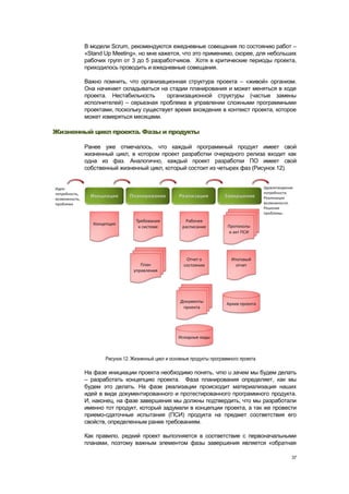В модели Scrum, рекомендуются ежедневные совещания по состоянию работ –
        «Stand Up Meeting», но мне кажется, что это применимо, скорее, для небольших
        рабочих групп от 3 до 5 разработчиков. Хотя в критические периоды проекта,
        приходилось проводить и ежедневные совещания.

        Важно помнить, что организационная структура проекта – «живой» организм.
        Она начинает складываться на стадии планирования и может меняться в ходе
        проекта. Нестабильность      организационной структуры (частые замены
        исполнителей) – серьезная проблема в управлении сложными программными
        проектами, поскольку существует время вхождения в контекст проекта, которое
        может измеряться месяцами.

Жизненный цикл проекта. Фазы и продукты

        Ранее уже отмечалось, что каждый программный продукт имеет свой
        жизненный цикл, в котором проект разработки очередного релиза входит как
        одна из фаз. Аналогично, каждый проект разработки ПО имеет свой
        собственный жизненный цикл, который состоит из четырех фаз (Рисунок 12).




               Рисунок 12. Жизненный цикл и основные продукты программного проекта

        На фазе инициации проекта необходимо понять, что и зачем мы будем делать
        – разработать концепцию проекта. Фаза планирования определяет, как мы
        будем это делать. На фазе реализации происходит материализация наших
        идей в виде документированного и протестированного программного продукта.
        И, наконец, на фазе завершения мы должны подтвердить, что мы разработали
        именно тот продукт, который задумали в концепции проекта, а так же провести
        приемо-сдаточные испытания (ПСИ) продукта на предмет соответствия его
        свойств, определенным ранее требованиям.

        Как правило, редкий проект выполняется в соответствие с первоначальными
        планами, поэтому важным элементом фазы завершения является «обратная

                                                                                     37
 