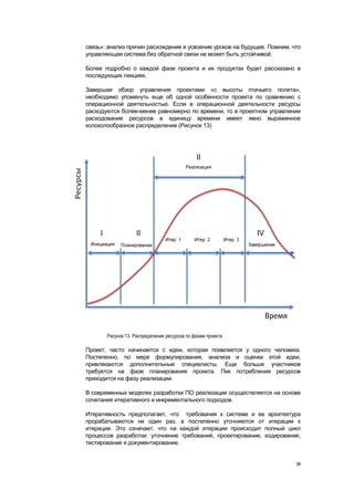 связь»: анализ причин расхождения и усвоение уроков на будущее. Помним, что
управляющая система без обратной связи не может быть устойчивой.

Более подробно о каждой фазе проекта и их продуктах будет рассказано в
последующих лекциях.

Завершая обзор управления проектами «с высоты птичьего полета»,
необходимо упомянуть еще об одной особенности проекта по сравнению с
операционной деятельностью. Если в операционной деятельности ресурсы
расходуются более-менее равномерно по времени, то в проектном управлении
расходование ресурсов в единицу времени имеет явно выраженное
колоколообразное распределение (Рисунок 13)




       Рисунок 13. Распределение ресурсов по фазам проекта

Проект, часто начинается с идеи, которая появляется у одного человека.
Постепенно, по мере формулирования, анализа и оценки этой идеи,
привлекаются дополнительные специалисты. Еще больше участников
требуется на фазе планирования проекта. Пик потребления ресурсов
приходится на фазу реализации.

В современных моделях разработки ПО реализация осуществляется на основе
сочетания итеративного и инкрементального подходов.

Итеративность предполагает, что требования к системе и ее архитектура
прорабатываются не один раз, а постепенно уточняются от итерации к
итерации. Это означает, что на каждой итерации происходит полный цикл
процессов разработки: уточнение требований, проектирование, кодирование,
тестирование и документирование.


                                                                         38
 