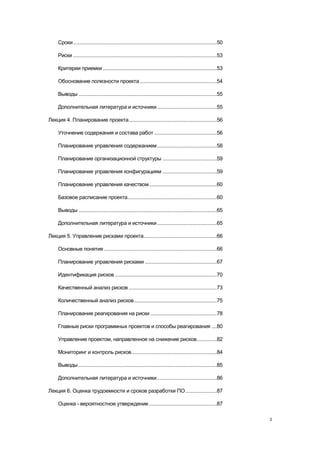 Сроки ..........................................................................................................50

     Риски ..........................................................................................................53

     Критерии приемки ....................................................................................53

     Обоснование полезности проекта .........................................................54

     Выводы ......................................................................................................55

     Дополнительная литература и источники ............................................55

Лекция 4. Планирование проекта .................................................................56

     Уточнение содержания и состава работ ..............................................56

     Планирование управления содержанием ............................................58

     Планирование организационной структуры ........................................59

     Планирование управления конфигурациям ........................................59

     Планирование управления качеством ..................................................60

     Базовое расписание проекта..................................................................60

     Выводы ......................................................................................................65

     Дополнительная литература и источники ............................................65

Лекция 5. Управление рисками проекта......................................................66

     Основные понятия ...................................................................................66

     Планирование управления рисками .....................................................67

     Идентификация рисков ...........................................................................70

     Качественный анализ рисков .................................................................73

     Количественный анализ рисков .............................................................75

     Планирование реагирования на риски .................................................78

     Главные риски программных проектов и способы реагирования ....80

     Управление проектом, направленное на снижение рисков...............82

     Мониторинг и контроль рисков ...............................................................84

     Выводы ......................................................................................................85

     Дополнительная литература и источники ............................................86

Лекция 6. Оценка трудоемкости и сроков разработки ПО .......................87

     Оценка - вероятностное утверждение ..................................................87

                                                                                                                          3
 
