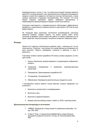Инкрементальность состоит в том, что результатом каждой итерации является
         версия ПО, которая реализует часть функциональности будущего программного
         продукта и может быть введена в тестовую или опытную эксплуатацию, а также
         оценена заказчиком и будущими пользователями. Это означает, что после
         каждой итерации происходит прирост требуемого функционала, а
         нереализованных функций будущего продукта остается все меньше.

         Сочетание итеративности и инкрементальности обеспечивает эффективность
         разработки и существенное снижение рисков по ходу проекта. Об этом мы еще
         будем говорить.

         На последней фазе происходит постепенное высвобождение участников
         проектной команды. Следует помнить, что проект должен иметь четкое
         окончание во времени, после которого все работы по проекту закрываются и на
         проект перестают тратиться ресурсы. Не должно оставаться «зависших» работ.

Выводы

         Проекты этот средство стратегического развития. Цель – описание того, что мы
         хотим достичь. Стратегия – констатация того, каким образом мы собираемся эти
         цели достигать. Проекты преобразуют стратегии в действия, а цели в
         реальность.

         Участников типового проекта разработки ПО можно условно разделить на пять
         групп ролей:

            1. Анализ. Извлечение, документирование и сопровождение требований к
               продукту.

            2. Управление.     Определение     и   управление    производственными
               процессами.

            3. Производство. Проектирование и разработка ПО.

            4. Тестирование. Тестирование ПО.

            5. Обеспечение. Производство дополнительных продуктов и услуг.

         У программного проекта имеется четыре фактора, которые определяют его
         успешность:

            1. Выполнен в соответствие со спецификациями.

            2. Выполнен в срок.

            3. Выполнен в пределах бюджета.

            4. Каждый участник команды уходил с работы в 18:00 с чувством успеха.

Дополнительная литература и источники

            1. «PMBOK. Руководство к Своду знаний по управлению проектами», 3-е
               изд., PMI, 2004.

            2. Стивен Р. Кови, «7 навыков высокоэффективных людей. Мощные
               инструменты развития личности», 2-е изд., М., Альпина Бизнес Букс,
               2007

                                                                                    39
 