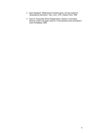 3. Брукс Фредерик, "Мифический человеко-месяц, или Как создаются
   программные комплексы", Пер. с англ., СПб., Символ-Плюс, 1999.

4. Кьелл А. Нордстрем, Йонас Риддерстрале, «Бизнес в стиле фанк.
   Капитал пляшет под дудку таланта», Стокгольмская школа экономики в
   Санкт-Петербурге, 2005.




                                                                    40
 