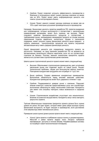    Средняя. Проект позволяет улучшить эффективность производства в
       Компании и потенциально может снизить расходы компании не менее
       чем на 30%. Проект может иметь информационную ценность или
       помочь лучше контролировать бизнес.

      Низкая. Проект немного снижает расходы компании не менее чем на
       10% и дает некоторые улучшения производительности производства.

Например. Финансовая ценность проектов разработки ПО, проектов внедрения
или сопровождения, которые выполняются в соответствие с заключенными
коммерческими договорами, может быть оценена, как высокая. Проект
планового развития функциональности продуктов в соответствие с
требованиями рынка, инициируемое менеджером продукта на основе анализа
предложений отделов маркетинга, консалтинга, продаж и технической
поддержки, может получить оценку финансовой ценности выше среднего, а
проекты изменения технологических процессов или проекты внутренней
автоматизации могут иметь среднюю финансовую ценность.

Одной финансовой ценности для определения приоритета проекта не
достаточно. Например, не одна компания разработчик ПО не возьмется за
автоматизацию нелегального оборота наркотиков, если это не соответствует
стратегии ее бизнеса. Поэтому, важным показателем приоритета проекта
является его соответствие стратегическим целям компании.

Шкала оценки стратегической ценности проекта может иметь следующий вид:

      Высокая. Обеспечивает стратегическое преимущество, дает устойчивое
       увеличение рынка или позволяет выйти на новый рынок. Решает
       значительные проблемы, общие для большинства важных клиентов.
       Повторение конкурентами затруднено или потребует от 1 до 2 лет.

      Выше среднего. Создает временные конкурентные преимущества.
       Выполнение обязательств перед многими важными клиентами.
       Конкурентное преимущество может быть удержано в течение 1 года.

      Средняя. Поддерживается доверие рынка к компании. Повышает
       мнение клиентов о качестве предоставляемых услуг или способствует
       выполнению обязательств перед несколькими клиентами. Конкуренты
       уже имеют или способны повторить новые возможности в пределах
       года.

      Низкая. Стратегическое воздействие отсутствует или незначительно.
       Влияние на клиентов несущественно. Конкуренты могут легко повторить
       результаты проекта.

Третьим обязательным показателем приоритета проекта должна быть оценка
уровня его риска. Ни один проект, который имеет даже самую высокую оценку
финансовой выгодности, не будет запущен в производство, если достижение
этой сверхвыгоды имеет минимальные шансы.

Примерная шкала оценки уровня рисков проекта может иметь следующий вид:

      Низкий. Цели проекта и требования хорошо поняты и документированы.
       Масштаб и рамки проекта заданы четко. Ресурсы требуемой
       квалификации доступны в полном объеме. Разрабатываемые системы
       не потребуют новой технологической платформы.



                                                                          42
 