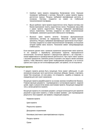    Средний. Цели проекта определены более-менее четко. Хорошее
                понимание требований к системе. Масштаб и рамки проекта заданы
                достаточно хорошо. Ресурсы требуемой квалификации доступны в
                основном.   Системы    создаются  на   новой,  но   стабильной
                технологической платформе.

               Выше среднего. Цели проекта недостаточно четки. Задачи системы или
                бизнес-приложения поняты недостаточно полно. Понимание масштаба
                и рамок проекта недостаточно. Ресурсы требуемой квалификации
                сильно ограничены. Системы создаются на новой технологической
                платформе, сомнения в рыночной стабильности платформы.

               Высокий. Цели проекта нечетки. Основные функциональные
                компоненты системы не определены. Масштаб и рамки проекта
                непонятны. Ресурсы требуемой квалификации практически отсутствуют.
                Системы создаются на новой технологической платформе, в отношении
                которой крайне мало ясности. Технологии имеют неподтвержденную
                стабильность.

        Если компания уделяет мало внимания управлению приоритетами своих проектов,
        то это приводит к переизбытку реализуемых проектов, перегруженности
        исполнителей, постоянным авралам и сверхурочным работам и, как следствие, к
        низкой эффективности производственной деятельности. При старте нового проекта
        с высоким приоритетом, компания должна остановить или закрыть менее значимые
        проекты, чтобы обеспечить новый проект необходимыми ресурсами, а не пытаться
        сделать все и сразу за счет интенсификации работ, как правило, это не получается.

Концепция проекта

        У каждого проекта должна быть концепция. Если проект небольшой, то для
        изложения концепции часто достаточно несколько абзацев. Однако, стартовать
        проект без концепции, это все равно, что отправлять корабль в плавание, не
        определив для него пункт назначения.

        Концепция проекта разрабатывается на основе анализа потребностей бизнеса.
        Главная функция документа - подтверждение и согласование единого видения
        целей, задач и результатов всеми участниками проекта. Концепция определяет
        что и зачем делается в проекте.

        Концепция проекта это ключевой документ, который используется для принятия
        решений в ходе всего проекта, а также на фазе приемки - для подтверждения
        результата. Она содержит, как правило, следующие разделы:

            Название проекта

            Цели проекта

            Результаты проекта

            Допущения и ограничения

            Ключевые участники и заинтересованные стороны

            Ресурсы проекта

            Сроки


                                                                                       43
 