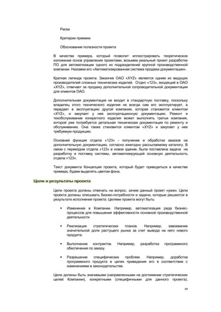 Риски

           Критерии приемки

           Обоснование полезности проекта

        В качестве примера, который позволит иллюстрировать теоретическое
        изложение основ управления проектами, возьмем реальный проект разработки
        ПО для автоматизации одного из подразделений крупной производственной
        компании. Назовем его «Автоматизированная система продажи документации».

        Краткая легенда проекта. Заказчик ОАО «ХYZ» является одним из ведущих
        производителей сложных технических изделий. Отдел «123», входящий в ОАО
        «XYZ», отвечает за продажу дополнительной сопроводительной документации
        для клиентов ОАО.

        Дополнительная документация не входит в стандартную поставку, поскольку
        владелец этого технического изделия не всегда сам его эксплуатирует, а
        передает в эксплуатацию другой компании, которая становится клиентом
        «XYZ», и закупает у нее эксплуатационную документацию. Ремонт и
        техобслуживание конкретного изделия может выполнять третья компания,
        которой уже потребуется детальная техническая документация по ремонту и
        обслуживанию. Она также становится клиентом «XYZ» и закупает у нее
        требуемую продукцию.

        Основная функция отдела «123» - получение и обработка заказов на
        дополнительную документацию, согласно ежегодно рассылаемому каталогу. В
        связи с переездом отдела «123» в новое здание, была поставлена задача на
        разработку и поставку системы, автоматизирующей основную деятельность
        отдела «123».

        Текст документа Концепция проекта, который будет приводиться в качестве
        примера, будем выделять цветом фона.

Цели и результаты проекта

        Цели проекта должны отвечать на вопрос, зачем данный проект нужен. Цели
        проекта должны описывать бизнес-потребности и задачи, которые решаются в
        результате исполнения проекта. Целями проекта могут быть:

              Изменения в Компании. Например, автоматизация ряда бизнес-
               процессов для повышения эффективности основной производственной
               деятельности

              Реализация    стратегических  планов.   Например,   завоевание
               значительной доли растущего рынка за счет вывода на него нового
               продукта.

              Выполнение контрактов.       Например,   разработка   программного
               обеспечения по заказу.

              Разрешение    специфических     проблем. Например,  доработка
               программного продукта в целях приведения его в соответствие с
               изменениями в законодательстве.

        Цели должны быть значимыми (направленными на достижение стратегических
        целей Компании), конкретными (специфичными для данного проекта),

                                                                               44
 