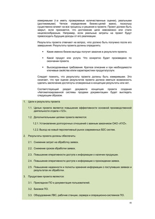 измеримыми (т.е иметь проверяемые количественные оценки), реальными
          (достижимыми). Четкое определение бизнес-целей важно, поскольку
          существенно влияет на все процессы и решения в проекте. Проект должен быть
          закрыт, если признается, что достижение цели невозможно или стало
          нецелесообразным. Например, если реальные затраты на проект будут
          превосходить будущие доходы от его реализации.

          Результаты проекта отвечают на вопрос, что должно быть получено после его
          завершения. Результаты проекта должны определять:

                 Какие именно бизнес-выгоды получит заказчик в результате проекта.

                 Какой продукт или услуга. Что конкретно будет произведено по
                  окончании проекта.

                 Высокоуровневые требования. Краткое описание и при необходимости
                  ключевые свойства и/или характеристики продукта/услуги.

          Следует помнить, что результаты проекта должны быть измеримыми. Это
          означает, что при оценке результатов проекта должна иметься возможность
          сделать заключение достигнуты оговоренные в концепции результаты или нет.

          Соответствующий    раздел  документа концепция   проекта создания
          «Автоматизированной системы продажи документации» будет выглядеть
          следующим образом.

1. Цели и результаты проекта

   1.1. Целью проекта является повышение эффективности основной производственной
        деятельности отдела «123».

   1.2. Дополнительными целями проекта являются:

       1.2.1. Установление долгосрочных отношений с важным заказчиком ОАО «XYZ».

       1.2.2. Выход на новый перспективный рынок современных B2C систем.

2. Результаты проекта должны обеспечить:

   2.1. Снижение затрат на обработку заявок.

   2.2. Снижение сроков обработки заявок.

   2.3. Повышение оперативности доступа к информации о наличии продукции.

   2.4. Повышение оперативности доступа к информации о прохождении заявок.

   2.5. Повышение надежности и полноты хранения информации о поступивших заявках и
        результатах их обработки.

3. Продуктами проекта являются:

   3.1. Прикладное ПО и документация пользователей.

   3.2. Базовое ПО.

   3.3. Оборудование ЛВС, рабочие станции, сервера и операционно-системное ПО.

                                                                                      45
 