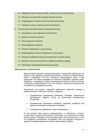 3.4. Проведение пуско-наладочных работ и ввод в опытную эксплуатацию.

   3.5. Обучение пользователей и администраторов системы.

   3.6. Сопровождение системы на этапе опытной эксплуатации.

   3.7. Передача системы в промышленную эксплуатацию.

4. Система должна автоматизировать следующие функции:

   4.1. Авторизация и аутентификация пользователей.

   4.2. Просмотр каталога продуктов.

   4.3. Поиск продуктов по каталогу.

   4.4. Заказ выбранных продуктов.

   4.5. Просмотр информации о статусе заказа.

   4.6. Информирование клиента об изменении статуса заказа.

   4.7. Просмотр и обработка заказов исполнителями из службы продаж.

   4.8. Просмотр статистики поступления и обработки заказов за период.

   4.9. Подготовка и сопровождение каталога продукции.

Допущения и ограничения

          Данный раздел описывает исходные допущения и ограничения. Допущения, как
          правило, тесно связаны с управлением рисками, о котором мы будем говорить
          далее. В разработке ПО часто приходится формулировать риски в виде
          допущений, тем самым передавая его заказчику. Например, оценивая проект
          разработки и внедрения по схеме с фиксированной ценой, мы должны записать
          в допущения предположение о том, что стоимость лицензий на стороннее ПО
          не изменится, до завершения проекта.

          Ограничения, как правило, сокращают возможности проектной команды в
          выборе решений. В частности они могут содержать:

                 Специфические нормативные требования. Например, обязательная
                  сертификация продукта, услуги на соответствие определенным
                  стандартам.

                 Специфические технические требования. Например, разработка под
                  заданную программно-аппаратную платформу.

                 Специфические требования к защите информации.

          В этом разделе также уместно сформулировать те требования к системе,
          которые могут ожидаться заказчиком по умолчанию, но не включаются в рамки
          данного проекта. Например, в данный раздел может быть включен пункт о том,
          что разработка программного интерфейса (API) для будущей интеграции с
          другими системами заказчика не входит в задачи данного проекта.



                                                                                  46
 