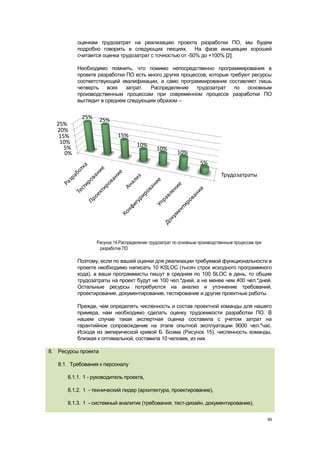 оценкам трудозатрат на реализацию проекта разработки ПО, мы будем
          подробно говорить в следующих лекциях. На фазе инициации хорошей
          считается оценка трудозатрат с точностью от -50% до +100% [2].

          Необходимо помнить, что помимо непосредственно программирования в
          проекте разработки ПО есть много других процессов, которые требуют ресурсы
          соответствующей квалификации, а само программирование составляет лишь
          четверть    всех   затрат.  Распределение     трудозатрат   по   основным
          производственным процессам при современном процессе разработки ПО
          выглядит в среднем следующим образом –


            25%      25%
  25%
  20%
   15%                      15%
   10%                               10%
     5%                                       10%
     0%                                                 10%
                                                                   5%
                                                                             Трудозатраты




                  Рисунок 14.Распределение трудозатрат по основным производственным процессам при
                   разработке ПО

          Поэтому, если по вашей оценки для реализации требуемой функциональности в
          проекте необходимо написать 10 KSLOC (тысяч строк исходного программного
          кода), а ваши программисты пишут в среднем по 100 SLOC в день, то общие
          трудозатраты на проект будут не 100 чел.*дней, а не менее чем 400 чел.*дней.
          Остальные ресурсы потребуются на анализ и уточнение требований,
          проектирование, документирование, тестирование и другие проектные работы.

          Прежде, чем определять численность и состав проектной команды для нашего
          примера, нам необходимо сделать оценку трудоемкости разработки ПО. В
          нашем случае такая экспертная оценка составила с учетом затрат на
          гарантийное сопровождение на этапе опытной эксплуатации 9000 чел.*час.
          Исходя из эмпирической кривой Б. Боэма (Рисунок 15), численность команды,
          близкая к оптимальной, составила 10 человек, из них

8. Ресурсы проекта

   8.1. Требования к персоналу

      8.1.1. 1 - руководитель проекта,

      8.1.2. 1 - технический лидер (архитектура, проектирование),

      8.1.3. 1 - системный аналитик (требования, тест-дизайн, документирование),


                                                                                                    49
 