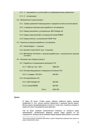 8.1.4. 4 - программисты (с учетом работ по конфигурационному управлению),

        8.1.5. 3 - тестировщика.

  8.2. Материальные и другие ресурсы

        8.2.1. Сервер управления конфигурациями и поддержки системы контроля версий

        8.2.2. 2 серверных комплекса (для разработки и тестирования):

        8.2.3. Сервер приложений с установленным BEA Weblogic AS

        8.2.4. Сервер оперативной БД с установленной Oracle RDBMS

        8.2.5. Сервер каталога с установленной OODB ―Poet‖

  8.3. Лицензии на средства разработки и тестирования:

        8.3.1. Oracle Designer – 1 лицензия

        8.3.2. Symantec Visual Cafe for Java - 5 лицензий.

        8.3.3. IBM Rational Test Robot (1 лицензия разработчика + неограниченная лицензия
               на клиент).

  8.4. Расходная часть бюджета проекта4

        8.4.1. Разработка и сопровождение прикладного ПО:

            8.4.1.1. 9000 чел.*час. * $40 =                 $360 000

        8.4.2. Поставка оборудования и операционно-системного ПО:

            8.4.2.1. 3 сервера * $10 000 =                  $30 000

        8.4.3. Поставка базового ПО:

            8.4.3.1. BEA Weblogic AS                        $20 000

            8.4.3.2. Oracle RDBMS                           $20 000

                                           Итого:           $430 000




Сроки

            Ф. Брукс [3] писал: «Чтобы родить ребенка требуется девять месяцев
            независимо от того, сколько женщин привлечено к решению данной задачи.
            Многие задачи программирования относятся к этому типу, поскольку отладка по
            своей сути носит последовательный характер».

            Там же Брукс приводит исключительно полезную, но почему-то редко
            применяемую, эмпирическую формулу оценки срока проекта по его
            трудоемкости. Формула была выведена Барии Боэмом (Barry Boehm) на основе

            4
             Мы в данном разделе оцениваем себестоимость проекта. Определение продажной цены проекта не
            входит в рамки данного курса.
                                                                                                     50
 