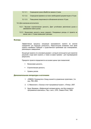12.1.3.1.   Сокращение срока обработки заказа в 2 раза.

         12.1.3.2.   Сокращение времени на поиск необходимой документации в 10 раз

         12.1.3.3.   Повышение оперативности обновления каталога 10 раз.

  12.2. Для компании-исполнителя:

     12.2.1. Высокая стратегическая ценность. Дает устойчивое увеличение рынка и
           завоевание нового рынка.

     12.2.2. Финансовая ценность выше среднего. Ожидаемые доходы от проекта не
           менее чем в 1.3 раза превышают расходы.


Выводы

         Эффективные процессы инициации программного проекта во многом
         определяют его будущую успешность. Недостаточное внимание этой фазе
         проекта неизбежно приводит к существенным проблемам при планировании,
         реализации и завершении.

         Концепция проекта это ключевой документ, который используется для принятия
         решений в ходе всего проекта, а также на фазе приемки - для подтверждения
         результата.

         Приоритет проекта определяется на основе оценки трех показателей:

                Финансовая ценность.

                Стратегическая ценность.

                Уровень рисков.

Дополнительная литература и источники

             1. «PMBOK. Руководство к Своду знаний по управлению проектами», 3-е
                изд., PMI, 2004.

             2. С. Макконнелл, «Сколько стоит программный проект», «Питер», 2007.

             3. Брукс Фредерик, «Мифический человеко-месяц, или Как создаются
                программные комплексы», Пер. с англ., СПб., Символ-Плюс, 1999.




                                                                                    55
 