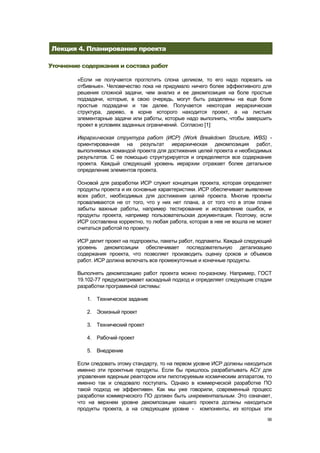 Лекция 4. Планирование проекта

Уточнение содержания и состава работ

        «Если не получается проглотить слона целиком, то его надо порезать на
        отбивные». Человечество пока не придумало ничего более эффективного для
        решения сложной задачи, чем анализ и ее декомпозиция на боле простые
        подзадачи, которые, в свою очередь, могут быть разделены на еще боле
        простые подзадачи и так далее. Получается некоторая иерархическая
        структура, дерево, в корне которого находится проект, а на листьях
        элементарные задачи или работы, которые надо выполнить, чтобы завершить
        проект в условиях заданных ограничений. Согласно [1]:

        Иерархическая структура работ (ИСР) (Work Breakdown Structure, WBS) -
        ориентированная на результат иерархическая декомпозиция работ,
        выполняемых командой проекта для достижения целей проекта и необходимых
        результатов. С ее помощью структурируется и определяется все содержание
        проекта. Каждый следующий уровень иерархии отражает более детальное
        определение элементов проекта.

        Основой для разработки ИСР служит концепция проекта, которая определяет
        продукты проекта и их основные характеристики. ИСР обеспечивает выявление
        всех работ, необходимых для достижения целей проекта. Многие проекты
        проваливаются не от того, что у них нет плана, а от того что в этом плане
        забыты важные работы, например тестирование и исправление ошибок, и
        продукты проекта, например пользовательская документация. Поэтому, если
        ИСР составлена корректно, то любая работа, которая в нее не вошла не может
        считаться работой по проекту.

        ИСР делит проект на подпроекты, пакеты работ, подпакеты. Каждый следующий
        уровень декомпозиции обеспечивает последовательную детализацию
        содержания проекта, что позволяет производить оценку сроков и объемов
        работ. ИСР должна включать все промежуточные и конечные продукты.

        Выполнять декомпозицию работ проекта можно по-разному. Например, ГОСТ
        19.102-77 предусматривает каскадный подход и определяет следующие стадии
        разработки программной системы:

           1. Техническое задание

           2. Эскизный проект

           3. Технический проект

           4. Рабочий проект

           5. Внедрение

        Если следовать этому стандарту, то на первом уровне ИСР должны находиться
        именно эти проектные продукты. Если бы пришлось разрабатывать АСУ для
        управления ядерным реактором или пилотируемым космическим аппаратом, то
        именно так и следовало поступать. Однако в коммерческой разработке ПО
        такой подход не эффективен. Как мы уже говорили, современный процесс
        разработки коммерческого ПО должен быть инкрементальным. Это означает,
        что на верхнем уровне декомпозиции нашего проекта должны находиться
        продукты проекта, а на следующем уровне - компоненты, из которых эти
                                                                                56
 