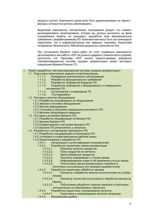 продукты состоят. Компоненты далее могут быть декомпозированы на «фичи» -
          функции, которые они должны реализовывать.

          Выделение компонентов, составляющих программный продукт, это элемент
          высокоуровневого проектирования, которое мы должны выполнить на фазе
          планирования проекта, не дожидаясь проработки всех функциональных
          требований к разрабатываемому ПО. Компонентами могут быть как прикладные
          подсистемы, так и инфраструктурные или ядерные, например, подсистема
          логирования, безопасности, библиотека визуальных компонентов GUI.

          При составлении базового плана работ не стоит стремиться максимально
          детализировать все работы. ИСР не должна содержать слишком много уровней,
          достаточно 3-5. Например, ИСР нашего проекта-примера разработки
          «Автоматизированной системы продажи документации» может выглядеть
          следующим образом (Рисунок 17).

1. Проект разработки «Автоматизированной системы продажи документации»
   1.1. Подготовка технического задания на автоматизацию
           1.1.1.1.    Проведение аналитического обследования
           1.1.1.2.    Разработка функциональных требований
           1.1.1.3.    Разработка требований базовому ПО
           1.1.1.4.    Разработка требований к оборудованию и к операционно-
                   системному ПО
           1.1.1.5.    Согласование и утверждение ТЗ
           1.1.1.6.    ТЗ утверждено
   1.2. Поставка и монтаж оборудования
       1.2.1.Разработка спецификации на оборудование
       1.2.2.Закупка и поставка оборудования
       1.2.3.Монтаж оборудования
       1.2.4.Установка и настройка опреационно-системного ПО
       1.2.5.Монтаж оборудования завершен
   1.3. Поставка и установка базового ПО
       1.3.1.Разработка спецификаций на базовое ПО
       1.3.2.Закупка базового ПО
       1.3.3.Развертывание и настройка базового ПО
       1.3.4.Базовое ПО установлено у заказчика
   1.4. Разработка и тестирование прикладного ПО
       1.4.1.Разработка спецификаций на прикладное ПО
       1.4.2.Установка и конфигурирование рабочей среды
       1.4.3.Проектирование и разработка ПО
           1.4.3.1.    Авторизация и аутентификация пользователей.
           1.4.3.2.    Разработка подсистемы заказа документации
               1.4.3.2.1.     Просмотр каталога продуктов.
               1.4.3.2.2.     Поиск продуктов по каталогу.
               1.4.3.2.3.     Заказ выбранных продуктов.
               1.4.3.2.4.     Просмотр информации о статусе заказа.
               1.4.3.2.5.     Информирование клиента об изменении статуса заказа.
               1.4.3.2.6.     Подсистема заказа документации передана в
                        тестовую эксплуатацию (на серверах разработчика).
           1.4.3.3.    Разработка подсистемы обработки заказов
               1.4.3.3.1.     Просмотр и обработка заказов исполнителями из службы
                        продаж.
               1.4.3.3.2.     Просмотр статистики поступления и обработки заказов за
                        период.
               1.4.3.3.3.     Подсистема обработки заказов передана в тестовую
                        эксплуатацию на оборудовании Заказчика
           1.4.3.4.    Разработка подсистемы сопровождения каталога
               1.4.3.4.1.     Подготовка и сопровождение каталога продукции.
           1.4.3.5.    Исправление ошибок

                                                                                  57
 