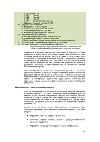 1.4.4.Тестирование ПО
           1.4.4.1.  Раунд 1
           1.4.4.2.  Раунд 2
           1.4.4.3.  Раунд 3
           1.4.4.4.  Выходное тестирование
       1.4.5.Документирование прикладного ПО
  1.5. Обучение пользователей
       1.5.1.Подготовка учебных курсов
       1.5.2.Обучение сотрудников Отдела 123
       1.5.3.Обучение руководства ОАО XYZ
       1.5.4.Обучение администраторов системы
  1.6. Ввод в опытную эксплуатацию
       1.6.1.Развертывание и настройка прикладного ПО
       1.6.2.Проведение приемо-сдаточных испытаний
       1.6.3.Акт передачи системы в опытную эксплуатацию утвержден
  1.7. Сопровождение системы в период опытной эксплуатации
  1.8. Система передана в промышленную эксплуатацию
                Рисунок 17. Иерархическая структура работ проекта разработки «Автоматизированной
                 системы продажи документации» (курсивом выделены контрольные точки проекта)

        Должна быть установлена персональная ответственность за все части проекта
        (подпроекты и пакеты работ). Для каждого пакета работ должен быть четко
        определен результат на выходе. Работы и оценки проекта должны быть
        согласованы с ключевыми участниками команды, руководством компании-
        исполнителя и, при необходимости, с заказчиком. В результате согласования
        члены команды принимают на себя обязательства по реализации проекта, а
        руководство принимает на себя обязательства по обеспечению проекта
        необходимыми ресурсами.

        ИСР является одним из основных инструментов (средств) в механизме
        управления проектом, с помощью которого измеряется степень достижения
        результатов проекта. Важнейшая ее функция это обеспечить консистентное
        представление всех у частников проекта относительно того, как будет делаться
        проект.   В последующем базовый план будет служить ориентиром для
        сравнения с текущим исполнением проекта и выявления отклонений для целей
        управления.

Планирование управления содержанием

        Одна из распространенных «болезней» программных проектов называется
        «ползучий фичеризм». Это, когда к изначально спроектированной будке для
        любимой собаки сначала пристраивают сарайчик для хранения садового
        инвентаря, а потом и домик в несколько этажей для ее хозяина. И все это
        пытаются построить на одном и том же фундаменте и из тех же самых
        материалов. Эта болезнь стала причиной летального исхода многих проектов
        разработки ПО.

        Поэтому, сразу, как только удалось стабилизировать и согласовать ИСР,
        необходимо разработать план управления содержанием проекта. Для этого
        следует:

               Определить источники запросов на изменение.

               Установить порядок анализа,              оценки     и   утверждения/отклонения
                изменения содержания.

               Определить порядок документирования изменений содержания.


                                                                                                   58
 