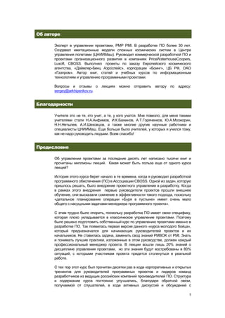Об авторе

      Эксперт в управлении проектами, PMP PMI. В разработке ПО более 30 лет.
      Создавал имитационные модели сложных космических систем в Центре
      управления полетами (ЦНИИМаш). Руководил коммерческой разработкой ПО и
      проектами организационного развития в компаниях PriceWaterhouseCoopers,
      Luxoft, CBOSS. Выполнял проекты по заказу Европейского космического
      агентства, «Даймлер-Бенц Аэроспейс», корпорации «Боинг», ЦБ РФ, ОАО
      «Газпром». Автор книг, статей и учебных курсов по информационным
      технологиям и управлению программными проектами.

      Вопросы и отзывы о        лекциях   можно    отправить   автору   по   адресу:
      sergey@arkhipenkov.ru.


Благодарности

      Учителя это не те, кто учит, а те, у кого учатся. Мне повезло, для меня такими
      учителями стали Н.А.Анфимов, И.К.Бажинов, А.Т.Горяченков, Ю.А.Мозжорин,
      Н.Н.Нетылев, А.И.Шеховцов, а также многие другие научные работники и
      специалисты ЦНИИМаш. Еще больше было учителей, у которых я учился тому,
      как не надо руководить людьми. Всем спасибо!


Предисловие

      Об управлении проектами за последние десять лет написано тысячи книг и
      прочитаны миллионы лекций. Какая может быть польза еще от одного курса
      лекций?

      История этого курса берет начало в те времена, когда я руководил разработкой
      программного обеспечения (ПО) в Ассоциации CBOSS. Одной из задач, которую
      пришлось решать, было внедрение проектного управления в разработку. Когда
      в рамках этого внедрения первые руководители проектов прошли внешнее
      обучение, они высказали сомнение в эффективности такого подхода, поскольку
      «детальное планирование операции «Буря в пустыне» имеет очень мало
      общего с насущными задачами менеджера программного проекта».

      С этим трудно было спорить, поскольку разработка ПО имеет свою специфику,
      которая плохо укладывается в классическое управление проектами. Поэтому
      было решено подготовить собственный курс по управлению проектами именно в
      разработке ПО. Так появилась первая версия данного «курса молодого бойца»,
      который предназначался для начинающих руководителей проектов и их
      начальников. Не ставилась задача, заменить свод знаний PMBOK от PMI. Знать
      и понимать лучшие практики, изложенные в этом руководстве, должен каждый
      профессиональный менеджер проекта. В лекции вошли лишь 20% знаний о
      дисциплине управления проектами, но эти знания будут востребованы в 80%
      ситуаций, с которыми участникам проекта придется столкнуться в реальной
      работе.

      С тех пор этот курс был прочитан десятки раз в ходе корпоративных и открытых
      тренингов для руководителей программных проектов и лидеров команд
      разработчиков из ведущих российских компаний производителей ПО. Структура
      и содержание курса постоянно улучшались, благодаря обратной связи,
      получаемой от слушателей, в ходе активных дискуссий и обсуждений с

                                                                                   5
 