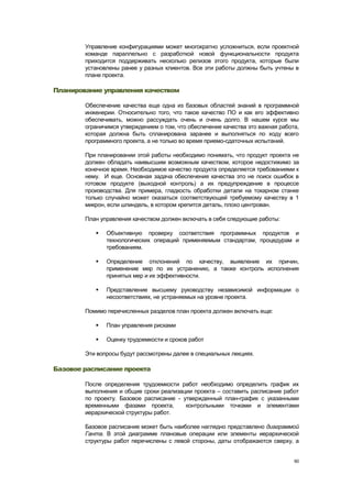 Управление конфигурациями может многократно усложниться, если проектной
        команде параллельно с разработкой новой функциональности продукта
        приходится поддерживать несколько релизов этого продукта, которые были
        установлены ранее у разных клиентов. Все эти работы должны быть учтены в
        плане проекта.

Планирование управления качеством

        Обеспечение качества еще одна из базовых областей знаний в программной
        инженерии. Относительно того, что такое качество ПО и как его эффективно
        обеспечивать, можно рассуждать очень и очень долго. В нашем курсе мы
        ограничимся утверждением о том, что обеспечение качества это важная работа,
        которая должна быть спланирована заранее и выполняться по ходу всего
        программного проекта, а не только во время приемо-сдаточных испытаний.

        При планировании этой работы необходимо понимать, что продукт проекта не
        должен обладать наивысшим возможным качеством, которое недостижимо за
        конечное время. Необходимое качество продукта определяется требованиями к
        нему. И еще. Основная задача обеспечения качества это не поиск ошибок в
        готовом продукте (выходной контроль) а их предупреждение в процессе
        производства. Для примера, гладкость обработки детали на токарном станке
        только случайно может оказаться соответствующей требуемому качеству в 1
        микрон, если шпиндель, в котором крепится деталь, плохо центрован.

        План управления качеством должен включать в себя следующие работы:

              Объективную проверку соответствия программных продуктов и
               технологических операций применяемым стандартам, процедурам и
               требованиям.

              Определение отклонений по качеству, выявление их причин,
               применение мер по их устранению, а также контроль исполнения
               принятых мер и их эффективности.

              Представление высшему руководству независимой информации о
               несоответствиях, не устраняемых на уровне проекта.

        Помимо перечисленных разделов план проекта должен включать еще:

              План управления рисками

              Оценку трудоемкости и сроков работ

        Эти вопросы будут рассмотрены далее в специальных лекциях.

Базовое расписание проекта

        После определения трудоемкости работ необходимо определить график их
        выполнения и общие сроки реализации проекта – составить расписание работ
        по проекту. Базовое расписание - утвержденный план-график с указанными
        временными фазами проекта,        контрольными точками и элементами
        иерархической структуры работ.

        Базовое расписание может быть наиболее наглядно представлено диаграммой
        Ганта. В этой диаграмме плановые операции или элементы иерархической
        структуры работ перечислены с левой стороны, даты отображаются сверху, а


                                                                                 60
 