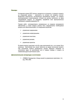 Выводы

         На верхнем уровне ИСР должны находиться не процессы, а продукты проекта,
         на следующем уровне - компоненты из которых эти продукты состоят.
         Выделение компонентов, составляющих программный продукт, это элемент
         высокоуровневого проектирования, которое мы должны выполнить на фазе
         планирования проекта, не дожидаясь проработки всех функциональных
         требований к разрабатываемому ПО.

         Помимо работ, непосредственно направленных на создание программного
         обеспечения, в плане проекта должны быть предусмотрены необходимые
         ресурсы для обеспечения работ по следующим процессам:

               управление содержанием;

               управление конфигурациями,

               управление качеством,

               управление рисками,

               управление проектом.

         В проекте всегда существует хотя бы один критический путь, но их может быть
         несколько. Критический путь может меняться во время исполнения проекта.
         При исполнении проекта руководитель должен обращать внимание на
         исполнение задач на критическом пути в первую очередь и следить за
         появлением других критических путей.

Дополнительная литература и источники

            1. «PMBOK. Руководство к Своду знаний по управлению проектами», 3-е
               изд., PMI, 2004.




                                                                                  65
 