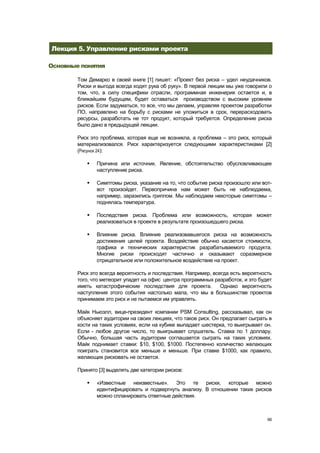 Лекция 5. Управление рисками проекта

Основные понятия

        Том Демарко в своей книге [1] пишет: «Проект без риска – удел неудачников.
        Риски и выгода всегда ходят рука об руку». В первой лекции мы уже говорили о
        том, что, в силу специфики отрасли, программная инженерия остается и, в
        ближайшем будущем, будет оставаться производством с высоким уровнем
        рисков. Если задуматься, то все, что мы делаем, управляя проектом разработки
        ПО, направлено на борьбу с рисками не уложиться в срок, перерасходовать
        ресурсы, разработать не тот продукт, который требуется. Определение риска
        было дано в предыдущей лекции.

        Риск это проблема, которая еще не возникла, а проблема – это риск, который
        материализовался. Риск характеризуется следующими характеристиками [2]
        (Рисунок 24):

              Причина или источник. Явление, обстоятельство обусловливающее
               наступление риска.

              Симптомы риска, указание на то, что событие риска произошло или вот-
               вот произойдет. Первопричина нам может быть не наблюдаема,
               например, заразились гриппом. Мы наблюдаем некоторые симптомы –
               поднялась температура.

              Последствия риска. Проблема или возможность, которая может
               реализоваться в проекте в результате произошедшего риска.

              Влияние риска. Влияние реализовавшегося риска на возможность
               достижения целей проекта. Воздействие обычно касается стоимости,
               графика и технических характеристик разрабатываемого продукта.
               Многие риски происходят частично и оказывают соразмерное
               отрицательное или положительное воздействие на проект.

        Риск это всегда вероятность и последствия. Например, всегда есть вероятность
        того, что метеорит упадет на офис центра программных разработок, и это будет
        иметь катастрофические последствия для проекта.         Однако вероятность
        наступления этого события настолько мала, что мы в большинстве проектов
        принимаем это риск и не пытаемся им управлять.

        Майк Ньюэлл, вице-президент компании PSM Consulting, рассказывал, как он
        объясняет аудитории на своих лекциях, что такое риск. Он предлагает сыграть в
        кости на таких условиях, если на кубике выпадает шестерка, то выигрывает он.
        Если - любое другое число, то выигрывает слушатель. Ставка по 1 доллару.
        Обычно, большая часть аудитории соглашается сыграть на таких условиях.
        Майк поднимает ставки: $10, $100, $1000. Постепенно количество желающих
        поиграть становится все меньше и меньше. При ставке $1000, как правило,
        желающих рисковать не остается.

        Принято [3] выделять две категории рисков:

              «Известные неизвестные». Это те риски, которые можно
               идентифицировать и подвергнуть анализу. В отношении таких рисков
               можно спланировать ответные действия.



                                                                                   66
 