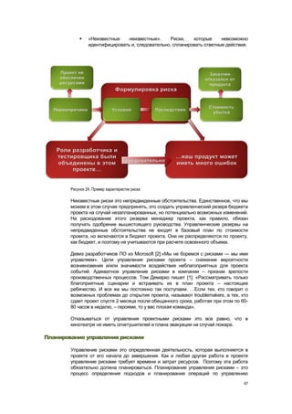     «Неизвестные    неизвестные».     Риски,   которые     невозможно
                 идентифицировать и, следовательно, спланировать ответные действия.




        Рисунок 24. Пример характеристик риска

        Неизвестные риски это непредвиденные обстоятельства. Единственное, что мы
        можем в этом случае предпринять, это создать управленческий резерв бюджета
        проекта на случай незапланированных, но потенциально возможных изменений.
        На расходование этого резерва менеджер проекта, как правило, обязан
        получать одобрение вышестоящего руководства. Управленческие резервы на
        непредвиденные обстоятельства не входят в базовый план по стоимости
        проекта, но включаются в бюджет проекта. Они не распределяются по проекту,
        как бюджет, и поэтому не учитываются при расчете освоенного объема.

        Девиз разработчиков ПО из Microsoft [2]:«Мы не боремся с рисками — мы ими
        управляем». Цели управления рисками проекта – снижение вероятности
        возникновения и/или значимости воздействия неблагоприятных для проекта
        событий. Адекватное управление рисками в компании – признак зрелости
        производственных процессов. Том Демарко пишет [1]: «Рассматривать только
        благоприятные сценарии и встраивать их в план проекта – настоящее
        ребячество. И все же мы постоянно так поступаем. …Если тех, кто говорит о
        возможных проблемах до открытия проекта, называют troublemakers, а тех, кто
        сдает проект спустя 2 месяца после обещанного срока, работая при этом по 60-
        80 часов в неделю, – героями, то у вас плохая команда».

        Отказываться от управления проектными рисками это все равно, что в
        кинотеатре не иметь огнетушителей и плана эвакуации на случай пожара.

Планирование управления рисками

        Управление рисками это определенная деятельность, которая выполняется в
        проекте от его начала до завершения. Как и любая другая работа в проекте
        управление рисками требует времени и затрат ресурсов. Поэтому эта работа
        обязательно должна планироваться. Планирование управления рисками – это
        процесс определения подходов и планирования операций по управлению
                                                                                  67
 