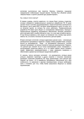 коллегами выполненных ими проектов. Наконец, появилось ощущение
определенной стабилизации текущей версии. Поэтому был объявлен режим
«features freeze» и принято решение курс документировать.

Ну, и кому от этого счастье?

В первую очередь, хочется надеяться, что лекции будут полезны студентам,
которые собираются профессионально заниматься разработкой ПО. В вузах
изучают языки и системы программирования, теории алгоритмов и реляционных
баз данных, где-то даже ООП, паттерны проектирования и много что еще, но я
не встречал курсов, на которых бы учили работать. Профессиональная
разработка ПО имеет мало общего со «спихиванием лабораторок». Приходя в
промышленную разработку программного обеспечения, молодой специалист
долго методом проб и ошибок обучается тому, что и как надо на работе делать.
И еще больше времени у него уходит на понимание того, почему надо делать
именно так, а не иначе. Хотелось бы восполнить данный пробел.

Вторая категория читателей, которым адресована данная книга, - начинающие
руководители программных проектов и лидеры команд разработчиков, которые
вышли из программистов. Люди - не программные компоненты, поэтому
хороший программист не всегда становится хорошим руководителем. Надеюсь,
что данный курс поможет им не только анализировать риски, планировать и
контролировать проектные работы, но и, что самое главное, научит понимать
людей, эффективно взаимодействовать с ними, разрешать конфликты и
обеспечивать адекватную мотивацию продуктивной работы.

И, наконец, третья категория читателей - это руководители, которые ранее
успешно управляли проектами в других отраслях и получили назначение
руководить проектами разработки ПО. Буду удовлетворен, если данный курс
поможет им понять, что в разработке программного обеспечения есть свои
особенности, по сравнению с другими производствами, которые необходимо
знать и понимать для того, чтобы более осмысленно общаться со своими
подчиненными.




                                                                           6
 