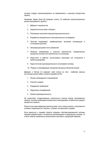 которые следует проанализировать на применимость к данному конкретному
проекту.

Например, Барии Боэм [6] приводит список 10 наиболее распространенных
рисков программного проекта:

   1. Дефицит специалистов.

   2. Нереалистичные сроки и бюджет.

   3. Реализация несоответствующей функциональности.

   4. Разработка неправильного пользовательского интерфейса.

   5. ―Золотая сервировка‖, перфекционизм, ненужная оптимизация и
      оттачивание деталей.

   6. Непрекращающийся поток изменений.

   7. Нехватка информации о внешних компонентах,           определяющих
      окружение системы или вовлеченных в интеграцию.

   8. Недостатки в работах, выполняемых внешними (по отношению к
      проекту) ресурсами.

   9. Недостаточная производительность получаемой системы.

   10. ―Разрыв‖ в квалификации специалистов разных областей знаний.

Демарко и Листер [1] приводят свой список из пяти       наиболее важных
источников рисков любого проекта разработки ПО:

   1. Изъяны календарного планирования

   2. Текучесть кадров

   3. Раздувание требований

   4. Нарушение спецификаций

   5. Низкая производительность

Не существует исчерпывающих контрольных списков рисков программного
проекта, поэтому необходимо внимательно анализировать особенности каждого
конкретного проекта.

Результатом идентификации рисков должен стать список рисков с описанием их
основных характеристик: причины, условия, последствий и ущерба.

Если вернуться к примеру проекта создания «Автоматизированной системы
продажи документации», который мы рассматривали в предыдущих лекциях, то
список главных выявленных рисков может выглядеть следующим образом:




                                                                        72
 