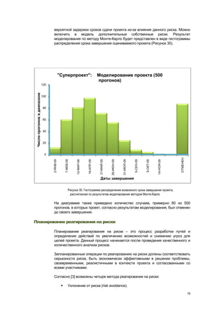 вероятной задержки сроков сдачи проекта из-за влияния данного риска. Можно
                                    включить в модель дополнительные собственные риски. Результат
                                    моделирования по методу Монте-Карло будет представлен в виде гистограммы
                                    распределения срока завершения оцениваемого проекта (Рисунок 30).




                                               "Суперпроект":                           Моделирование проекта (500
                                                                                        прогонов)
                              120
 Число прогонов в диапазоне




                              100


                              80


                              60


                              40


                              20


                                0




                                                                                                                                                               ОТМЕНЕН
                                                    7-ФЕВ-09




                                                                            16-АПР-09




                                                                                                                 31-ИЮЛ-09
                                                                                                     26-ИЮН-09
                                    2-ЯНВ-09




                                                                                                                             5-СЕН-09
                                                                                         21-МАЙ-09




                                                                                                                                                   14-НОЯ-09
                                                                12-МАР-09




                                                                                                                                        9-ОКТ-09




                                                                                         Даты завершения


                                                          Рисунок 30. Гистограмма распределения возможного срока завершения проекта,
                                                           рассчитанная по результатам моделирования методом Монте-Карло

                                    На диаграмме также приведено количество случаев, примерно 80 из 500
                                    прогонов, в которых проект, согласно результатам моделирования, был отменен
                                    до своего завершения.

Планирование реагирования на риски

                                    Планирование реагирования на риски – это процесс разработки путей и
                                    определения действий по увеличению возможностей и снижению угроз для
                                    целей проекта. Данный процесс начинается после проведения качественного и
                                    количественного анализа рисков.

                                    Запланированные операции по реагированию на риски должны соответствовать
                                    серьезности риска, быть экономически эффективными в решении проблемы,
                                    своевременными, реалистичными в контексте проекта и согласованными со
                                    всеми участниками.

                                    Согласно [3] возможны четыре метода реагирования на риски:

                                                         Уклонение от риска (risk avoidance).

                                                                                                                                                                         78
 