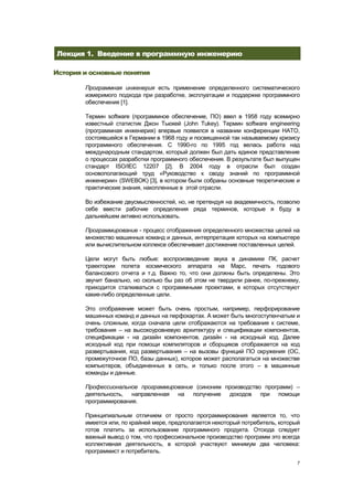 Лекция 1. Введение в программную инженерию

История и основные понятия

        Программная инженерия есть применение определенного систематического
        измеримого подхода при разработке, эксплуатации и поддержке программного
        обеспечения [1].

        Термин software (программное обеспечение, ПО) ввел в 1958 году всемирно
        известный статистик Джон Тьюкей (John Tukey). Термин software engineering
        (программная инженерия) впервые появился в названии конференции НАТО,
        состоявшейся в Германии в 1968 году и посвященной так называемому кризису
        программного обеспечения. С 1990-го по 1995 год велась работа над
        международным стандартом, который должен был дать единое представление
        о процессах разработки программного обеспечения. В результате был выпущен
        стандарт ISO/IEC 12207 [2]. В 2004 году в отрасли был создан
        основополагающий труд «Руководство к своду знаний по программной
        инженерии» (SWEBOK) [3], в котором были собраны основные теоретические и
        практические знания, накопленные в этой отрасли.

        Во избежание двусмысленностей, но, не претендуя на академичность, позволю
        себе ввести рабочие определения ряда терминов, которые я буду в
        дальнейшем активно использовать.

        Программирование - процесс отображения определенного множества целей на
        множество машинных команд и данных, интерпретация которых на компьютере
        или вычислительном коплексе обеспечивает достижение поставленных целей.

        Цели могут быть любые: воспроизведение звука в динамике ПК, расчет
        траектории полета космического аппарата на Марс, печать годового
        балансового отчета и т.д. Важно то, что они должны быть определены. Это
        звучит банально, но сколько бы раз об этом не твердили ранее, по-прежнему,
        приходится сталкиваться с программными проектами, в которых отсутствуют
        какие-либо определенные цели.

        Это отображение может быть очень простым, например, перфорирование
        машинных команд и данных на перфокартах. А может быть многоступенчатым и
        очень сложным, когда сначала цели отображаются на требования к системе,
        требования – на высокоуровневую архитектуру и спецификации компонентов,
        спецификации - на дизайн компонентов, дизайн - на исходный код. Далее
        исходный код при помощи компиляторов и сборщиков отображается на код
        развертывания, код развертывания – на вызовы функций ПО окружения (ОС,
        промежуточное ПО, базы данных), которое может располагаться на множестве
        компьютеров, объединенных в сеть, и только после этого – в машинные
        команды и данные.

        Профессиональное программирование (синоним производство программ) –
        деятельность, направленная на получение доходов при помощи
        программирования.

        Принципиальным отличием от просто программирования является то, что
        имеется или, по крайней мере, предполагается некоторый потребитель, который
        готов платить за использование программного продукта. Отсюда следует
        важный вывод о том, что профессиональное производство программ это всегда
        коллективная деятельность, в которой участвуют минимум два человека:
        программист и потребитель.
                                                                                  7
 