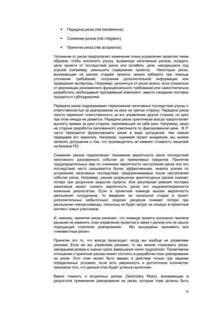    Передача риска (risk transference).

      Снижение рисков (risk mitigation).

      Принятие риска (risk acceptance).

Уклонение от риска предполагает изменение плана управления проектом таким
образом, чтобы исключить угрозу, вызванную негативным риском, оградить
цели проекта от последствий риска или ослабить цели, находящиеся под
угрозой (например, уменьшить содержание проекта).        Некоторые риски,
возникающие на ранних стадиях проекта, можно избежать при помощи
уточнения требований, получения дополнительной информации или
проведения экспертизы. Например, уклониться от риска можно, если отказаться
от реализации рискованного функционального требования или самостоятельно
разработать необходимый программный компонент, вместо ожидания поставок
продукта от субподрядчика.

Передача риска подразумевает переложение негативных последствий угрозы с
ответственностью за реагирование на риск на третью сторону. Передача риска
просто переносит ответственность за его управление другой стороне, но риск
при этом никуда не девается. Передача риска практически всегда предполагает
выплату премии за риск стороне, принимающей на себя риск. Например, заказ
на стороне разработки рискованного компонента по фиксированной цене. В IT
часто приходится формулировать риски в виде допущений, тем самым
передавая его заказчику. Например, оценивая проект внедрения, мы можем
записать допущение о том, что производитель не изменит стоимость лицензий
на базовое ПО.

Снижение рисков предполагает понижение вероятности и/или последствий
негативного рискованного события до приемлемых пределов. Принятие
предупредительных мер по снижению вероятности наступления риска или его
последствий часто оказываются более эффективными, нежели усилия по
устранению негативных последствий, предпринимаемые после наступления
события риска. Например, раннее разрешение архитектурных рисков снижает
потери при досрочном закрытии проекта. Или регулярная ревизия поставок
заказчиком может снизить вероятность риска его неудовлетворенности
конечным результатом. Если в проектной команде высока вероятность
увольнения сотрудников, то введение на начальной стадии в проект
дополнительных (избыточных) людских ресурсов снижает потери при
увольнении членов команды, поскольку не будет затрат на «въезд» в проектный
контекст новых участников.

И, наконец, принятие риска означает, что команда проекта осознанно приняла
решение не изменять план управления проектом в связи с риском или не нашла
подходящей стратегии реагирования.         Мы вынуждены принимать все
«неизвестные риски».

Принятие это то, что всегда происходит, когда мы вообще не управляем
рисками. Если же мы управляем рисками, то мы можем страховать риски,
закладывая резерв в оценки срока завершения и/или трудозатрат. Проактивное
отношение к принятым рискам может состоять в разработке план реагирования
на риски. Этот план может быть введен в действие только при заранее
определенных условиях, если есть уверенность и достаточное количество
признаков того, что данный план будет успешно выполнен.

Важно помнить о вторичных рисках (Secondary Risks), возникающих в
результате применения реагирования на риски, которые тоже должны быть

                                                                         79
 
