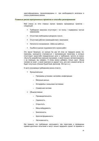 идентифицированы, проанализированы и       при необходимости включены в
        список управляемых рисков.

Главные риски программных проектов и способы реагирования

        Мой список из пяти главных причин провала программных проектов -
        следующий:

              Требования заказчика отсутствуют / не полны / подвержены частым
               изменениям.

              Отсутствие необходимых ресурсов и опыта.

              Отсутствие рабочего взаимодействия с заказчиком.

              Неполнота планирования. «Забытые работы».

              Ошибки в оценках трудоемкостей и сроков работ.

        Это звучит банально, но сколько бы раз об этом не твердили ранее, по-
        прежнему, приходится сталкиваться с программными проектами, в которых
        отсутствуют какие-либо определенные цели и требования. Цитата из жизни:
        «Была бы разработана хорошая программа, а какой процесс автоматизировать
        с ее помощью, мы найдем». К этому можно добавить только одно: «Когда
        человек не знает, к какой пристани он держит путь, для него никакой ветер не
        будет попутным» (Сенека Луций Аней, философ, 65-3 до н.э.)

        К часто упускаемым требованиям можно отнести:

              Функциональные

                   o   Программы установки, настройки, конфигурации.

                   o   Миграция данных.

                   o   Интерфейсы с внешними системами.

                   o   Справочная система.

              Общесистемные

                   o   Производительность.

                   o   Надежность.

                   o   Открытость.

                   o   Масштабируемость.

                   o   Безопасность.

                   o   Кросплатформенность.

                   o   Эргономичность.

        Как правило, эти требования «всплывают» при подготовке и проведении
        приемо-сдаточных испытаний и могут сильно задержать проект по времени и

                                                                                  80
 