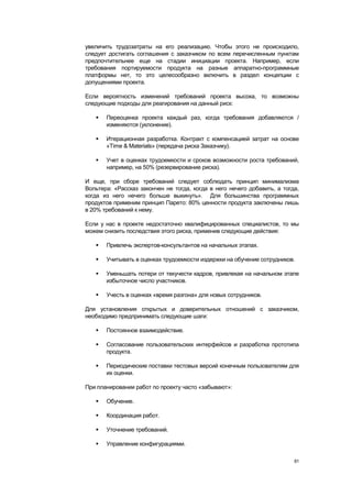 увеличить трудозатраты на его реализацию. Чтобы этого не происходило,
следует достигать соглашения с заказчиком по всем перечисленным пунктам
предпочтительнее еще на стадии инициации проекта. Например, если
требования портируемости продукта на разные аппаратно-программные
платформы нет, то это целесообразно включить в раздел концепции с
допущениями проекта.

Если вероятность изменений требований проекта высока, то возможны
следующие подходы для реагирования на данный риск:

      Переоценка проекта каждый раз, когда требования добавляются /
       изменяются (уклонение).

      Итерационная разработка. Контракт с компенсацией затрат на основе
       «Time & Materials» (передача риска Заказчику).

      Учет в оценках трудоемкости и сроков возможности роста требований,
       например, на 50% (резервирование риска).

И еще, при сборе требований следует соблюдать принцип минимализма
Вольтера: «Рассказ закончен не тогда, когда в него нечего добавить, а тогда,
когда из него нечего больше выкинуть». Для большинства программных
продуктов применим принцип Парето: 80% ценности продукта заключены лишь
в 20% требований к нему.

Если у нас в проекте недостаточно квалифицированных специалистов, то мы
можем снизить последствия этого риска, применив следующие действия:

      Привлечь экспертов-консультантов на начальных этапах.

      Учитывать в оценках трудоемкости издержки на обучение сотрудников.

      Уменьшать потери от текучести кадров, привлекая на начальном этапе
       избыточное число участников.

      Учесть в оценках «время разгона» для новых сотрудников.

Для установления открытых и доверительных отношений с заказчиком,
необходимо предпринимать следующие шаги:

      Постоянное взаимодействие.

      Согласование пользовательских интерфейсов и разработка прототипа
       продукта.

      Периодические поставки тестовых версий конечным пользователям для
       их оценки.

При планировании работ по проекту часто «забывают»:

      Обучение.

      Координация работ.

      Уточнение требований.

      Управление конфигурациями.

                                                                          81
 