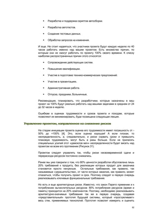    Разработка и поддержка скриптов автосборки.

              Разработка автотестов.

              Создание тестовых данных.

              Обработка запросов на изменения.

        И еще. Не стоит надеяться, что участники проекта будут каждую неделю по 40
        часов работать именно над вашим проектом. Есть множество причин, по
        которым они не смогут работать по проекту 100% своего времени. К списку
        наиболее распространенных причин этого относятся:

              Сопровождение действующих систем.

              Повышение квалификации.

              Участие в подготовке технико-коммерческих предложений.

              Участие в презентациях.

              Административная работа.

              Отпуска, праздники, больничные.

        Рекомендация, планировать, что разработчики, которые назначены в ваш
        проект на 100% будут реально работать над вашими задачами в среднем от 24
        до 32 часов в неделю.

        Ошибкам в оценках трудоемкости и сроков проекта и походам, которые
        позволяют их минимизировать, буде посвящена следующая лекция.

Управление проектом, направленное на снижение рисков

        На стадии инициации проекта оценка его трудоемкости имеет погрешность от -
        50% до +100% [4]. Это, если оценка хорошая! А если плохая, то
        неопределенность, а, следовательно, и риски сорвать сроки и превысить
        плановую трудоемкость, могут быть в разы больше. Если не прилагать
        специальных усилий этот «дамоклов меч» неопределенности будет висеть над
        проектом на всем его протяжении (Рисунок 31).

        Проектом следует управлять так, чтобы риски несвоевременной сдачи и
        перерасхода ресурсов постоянно снижались.

        Ранее мы уже говорили о том, что 80% ценности разработки обусловлена лишь
        20% требований к продукту, без реализации которых продукт для заказчика
        становится просто ненужным.      Остальные требования, как правило, так
        называемые «украшательства», от части которых заказчик, как правило, может
        отказаться, чтобы получить проект в срок. Поэтому следует в первую очередь
        реализовывать ключевые функциональные требования.

        Но есть и еще архитектурные риски. Известно, что закон Парето применим и к
        потреблению вычислительных ресурсов: 80% потребления ресурсов (время и
        память) приходится на 20% компонентов. Поэтому, необходимо реализовывать
        архитектурно-значимые требования так же в первую очередь, создавая
        «представительный» прототип будущей системы, который «простреливает»
        весь стек, применяемых технологий. Прототип позволит измерить и оценить

                                                                                82
 