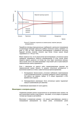 Рисунок 33. Управление, нацеленное на снижение рисков, позволяет уменьшать
                неопределенность

        Проработка ключевых функциональных требований и детальное планирование
        их реализации позволяет уменьшить разброс начальных оценок, примерно, в 2
        раза: от -30% до +50%. Детальное проектирование и разработка прототипа
        будущей системы позволит получить еще более точные оценки общей
        трудоемкости: от -10% до +15%.

        Может оказаться так, что по результатам прототипирования, уточненные оценки
        суммарной трудоемкости окажутся неприемлемыми. В этом случае проект
        придется закрыть досрочно, но потери при этом, будут значительно меньше,
        чем в случае, если то же самое произойдет, когда проект уже в 2 раза превысит
        первоначальную оценку трудоемкости.

        Если с заказчиком не удается найти взаимоприемлемое решение при
        первоначальной оценке проекта, то разумно попытаться договориться о
        выполнении проекта в 2 этапа с самостоятельным финансированием:

           1. Исследование. Бизнес-анализ, уточнение требований, проектирование
              и прототипироание решения, уточнение суммарных оценок трудозатрат.
              Эта работа, как правило, требует 10 % общих трудозатрат и 20%
              времени всего проекта.

           2. Непосредственно реализация. Если уточненные оценки трудозатрат
              окажутся приемлемыми для заказчика.

        С вменяемыми заказчиками это часто удается.

Мониторинг и контроль рисков

        Управление рисками должно осуществляться на протяжении всего проекта. Не
        вести мониторинг рисков в ходе проекта – все равно, что не следить за уровнем
        топлива при поездке на автомобиле.

        Мониторинг и управление рисками – это процесс идентификации, анализа и
        планирования реагирования на новые риски, отслеживания ранее

                                                                                            84
 