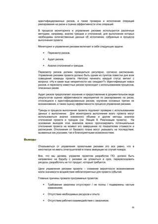 идентифицированных рисков, а также проверки и исполнения операций
         реагирования на риски и оценка эффективности этих операций.

         В процессе мониторинга и управления рисками используются различные
         методики, например, анализ трендов и отклонений, для выполнения которых
         необходимы количественные данные об исполнении, собранные в процессе
         выполнения проекта.

         Мониторинг и управления рисками включает в себя следующие задачи:

               Пересмотр рисков.

               Аудит рисков.

               Анализ отклонений и трендов.

         Пересмотр рисков должен проводиться регулярно, согласно расписанию.
         Управление рисками проекта должно быть одним из пунктов повестки дня всех
         совещаний команды проекта. Неплохо начинать каждый статус митинг с
         вопроса: «Ну и какие еще неприятности нас ожидают?» Идентификация новых
         рисков, и пересмотр известных рисков происходит с использованием процессов,
         описанных ранее.

         Аудит рисков предполагает изучение и предоставление в документальном виде
         результатов оценки эффективности мероприятий по реагированию на риски,
         относящихся к идентифицированным рискам, изучение основных причин их
         возникновения, а также оценку эффективности процесса управления рисками.

         Тренды в процессе выполнения проекта подлежат проверке с использованием
         данных о выполнении. Для мониторинга выполнения всего проекта могут
         использоваться анализ освоенного объема и другие методы анализа
         отклонений проекта и трендов (см. Лекция 8. Реализация проекта). На
         основании выходов этих анализов можно прогнозировать потенциальные
         отклонения проекта на момент его завершения по показателям стоимости и
         расписания. Отклонения от базового плана могут указывать на последствия,
         вызванные как угрозами, так и благоприятными возможностями.

Выводы

         Отказываться от управления проектными рисками это все равно, что в
         кинотеатре не иметь огнетушителей и плана эвакуации на случай пожара.

         Все, что мы делаем, управляя проектом разработки ПО, должно быть
         направлено на борьбу с рисками не уложиться в срок, перерасходовать
         ресурсы, разработать не тот продукт, который требуется.

         Цели управления рисками проекта – снижение вероятности возникновения
         и/или значимости воздействия неблагоприятных для проекта событий.

         Главные причины провала программных проектов:

               Требования заказчика отсутствуют / не полны / подвержены частым
                изменениям.

               Отсутствие необходимых ресурсов и опыта.

               Отсутствие рабочего взаимодействия с заказчиком.

                                                                                  85
 
