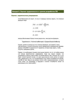 Лекция 6. Оценка трудоемкости и сроков разработки ПО

Оценка - вероятностное утверждение

        Стив Макконнелл [1] пишет, что мы от природы склонны верить, что сложные
        формулы вида

                                                       n
                                PM     A SIZE E             EM i
                                                      i 1

                                A 2,94
                                                5
                                E    B 0,01          SFj
                                               j 1

                                B    0,91

        всегда обеспечивают более точные результаты, чем простые формулы

              Трудоемкость = КоличествоФакторов х СредниеЗатратыНаФактор

        Однако, далеко не всегда это так. Сложные формулы, как правило, очень
        чувствительны к точности большого числа параметров (в приведенном примере
        формул COCOMO II содержится 21 параметр), которые надо задать, чтобы
        получить требуемые оценки.

        Первое, что необходимо понимать при оценке проекта, это то, что любая оценка
        это всегда вероятностное утверждение. Если мы просто скажем, что
        трудоемкость данного пакета работ составляет М чел.*мес. (Рисунок 34), то это
        будет плохой оценкой потому, что одно единственное число ничего не скажет
        нам о вероятности того, что на реализацию этого пакета потребуется не более,
        чем М чел.*мес. Вряд ли мы можем считать себя «предсказамусами», которые
        точно знают что произойдет в будущем и сколько потребуется затрат на
        реализацию этого пакета работ.




                                                                                   87
 