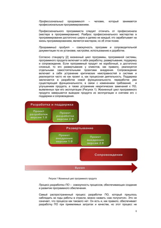 Профессиональный    программист   –               человек,   который   занимается
профессиональным программированием.

Профессионального программиста следует отличать от профессионала
(мастера в программировании). Разброс профессионального мастерства в
программировании достаточно широк и далеко не каждый, кто зарабатывает на
жизнь программированием, является мастером, но об этом позже.

Программный продукт – совокупность программ и сопроводительной
документации по их установке, настройке, использованию и доработке.

Согласно стандарту [2] жизненный цикл программы, программной системы,
программного продукта включает в себя разработку, развертывание, поддержку
и сопровождение. Если программный продукт не коробочный, а достаточно
сложный, то его развертывание у клиентов, как правило, реализуется
отдельными самостоятельными проектами внедрения. Сопровождение
включает в себя устранение критических неисправностей в системе и
реализуется часто не как проект а, как процессная деятельность. Поддержка
заключается в разработке новой функциональности, переработке уже
существующей функциональности, в связи с изменением требований, и
улучшением продукта, а также устранение некритических замечаний к ПО,
выявленных при его эксплуатации (Рисунок 1). Жизненный цикл программного
продукта завершается выводом продукта из эксплуатации и снятием его с
поддержки и сопровождения.




       Рисунок 1 Жизненный цикл программного продукта

Процесс разработки ПО – совокупность процессов, обеспечивающих создание
и развитие программного обеспечения.

Самый распространенный процесс разработки ПО, который пришлось
наблюдать за годы работы в отрасли, можно назвать «как получится». Это не
означает, что процесса как такового нет. Он есть и, как правило, обеспечивает
разработку ПО при приемлемых затратах и качестве, но этот процесс не

                                                                                8
 