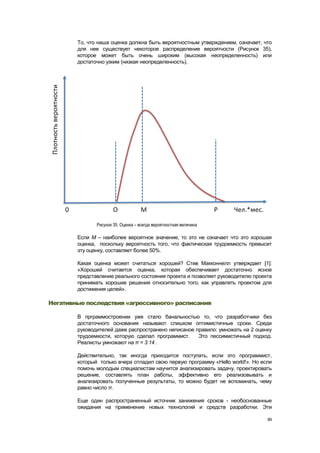То, что наша оценка должна быть вероятностным утверждением, означает, что
        для нее существует некоторое распределение вероятности (Рисунок 35),
        которое может быть очень широким (высокая неопределенность) или
        достаточно узким (низкая неопределенность).




               Рисунок 35. Оценка – всегда вероятностная величина

        Если M – наиболее вероятное значение, то это не означает что это хорошая
        оценка, поскольку вероятность того, что фактическая трудоемкость превысит
        эту оценку, составляет более 50%.

        Какая оценка может считаться хорошей? Стив Макконнелл утверждает [1]:
        «Хорошей считается оценка, которая обеспечивает достаточно ясное
        представление реального состояния проекта и позволяет руководителю проекта
        принимать хорошие решения относительно того, как управлять проектом для
        достижения целей».

Негативные последствия «агрессивного» расписания

        В прграммостроении уже стало банальностью то, что разработчики без
        достаточного основания называют слишком оптимистичные сроки. Среди
        руководителей даже распространено неписаное правило: умножать на 2 оценку
        трудоемкости, которую сделал программист.    Это пессимистичный подход.
        Реалисты умножают на π = 3.14 .

        Действительно, так иногда приходится поступать, если это программист,
        который только вчера отладил свою первую программу «Hello world!». Но если
        помочь молодым специалистам научится анализировать задачу, проектировать
        решение, составлять план работы, эффективно его реализовывать и
        анализировать полученные результаты, то можно будет не вспоминать, чему
        равно число π.

        Еще один распространенный источник занижения сроков - необоснованные
        ожидания на применение новых технологий и средств разработки. Эти

                                                                                89
 
