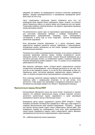 ожидания, как правило, не оправдываются. Согласно статистике, приведенной
        Демарко, средняя производительность в программном производстве растет
        всего лишь на 3-5% в год.

        Часто «агрессивное» расписание проекта появляется из-за того, что
        руководство и/или заказчик боятся переоценить проект, полагая, что согласно
        закону Паркинсона, работы по проекту займут все отведенное для него время.
        Следствием подобных опасений является, как правило, директивное занижение
        сроков реализации проекта.

        Не реалистичность оценок один из серьезнейших демотивирующих факторов
        для участников. Недооценка приводит к ошибкам планирования и
        неэффективному     взаимодействию.   Например,   было    запланировано
        тестирование, а релиз еще не готов. Следствие - простой тестировщиков
        увеличение трудозатрат.

        Если расписание излишне агрессивное, то с целью сэкономить время,
        недостаточно внимания уделяется анализу требований и проектированию.
        Исправление ошибок, допущенных на этих этапах, приведет к существенным
        дополнительным затратам.

        Половина всех ошибок программирования возникают из-за стресса, вызванного
        излишним давлением фактора сроков. Ошибки исправляются наспех,
        обходными путями. В результате будет получен большой проблемный код и
        постоянно растущие затраты на исправление ошибок и внесение изменений.
        Позднее обнаружение ошибок приводит к тому, что затраты на их исправление
        увеличиваются в 50-100 раз.

        Мне пришлось наблюдать проект, который вместо первоначально слишком
        оптимистично запланированных шести месяцев растянулся на три года. Хотя,
        если бы он был адекватно оценен, то он мог бы быть реализован за один год.
        Нереальные сроки, постоянное давление, сверхурочные, авралы приводят к
        тому, что затраты на проект растут экспоненциально и неограниченно.

        Если участники проектной команды адекватно мотивированы на выполнение
        проектных работ с наименьшими затратами, то, на мой взгляд, этого
        достаточно, чтобы проект был реализован в минимально возможные сроки. О
        мотивации мы еще будем говорить (см. Лекция 7. Формирование команды).

Прагматичный подход. Метод PERT

        Использование собственного опыта или опыта коллег, полученного в похожих
        проектах, это наиболее прагматичный подход, который позволяет получить
        достаточно реалистичные оценки трудоемкости и срока реализации
        программного проекта, быстро и без больших затрат.

        Инженерный метод оценки трудоемкости проекта PERT (Program / Project
        Evaluation and Review Technique) был разработан в 1958 году в ходе проекта по
        созданию баллистических ракет морского базирования «Поларис». Входом
        для данного метода оценки служит список элементарных пакетов работ. Для
        инженерного подхода нет необходимости точно знать закон распределения
        нашей оценки трудоемкости каждого такого элементарного пакета. Диапазон
        неопределенности достаточно охарактеризовать тремя оценками:

        Mi – наиболее вероятная оценка трудозатрат.



                                                                                   90
 