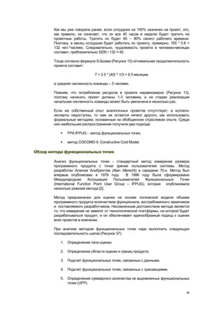 Как мы уже говорили ранее, если сотрудник на 100% назначен на проект, это,
        как правило, не означает, что он все 40 часов в неделю будет тратить на
        проектные работы. Тратить он будет 60 – 80% своего рабочего времени.
        Поэтому, в месяц сотрудник будет работать по проекту, примерно, 165 * 0.8 =
        132 чел.*час/мес. Следовательно, трудоемкость проекта в человеко-месяцах
        составит, приблизительно 5200 / 132 ≈ 40.

        Тогда согласно формуле Б.Боэма (Рисунок 15) оптимальная продолжительность
        проекта составит:

                              T = 2.5 * (40) ^ 1/3 = 8.5 месяцев,

        а средняя численность команды – 5 человек.

        Помним, что потребление ресурсов в проекте неравномерно (Рисунок 13),
        поэтому начинать проект должны 1-3 человека, а на стадии реализации
        начальная численность команды может быть увеличена в несколько раз.

        Если же собственный опыт аналогичных проектов отсутствует, а коллеги-
        эксперты недоступны, то нам не остается ничего другого, как использовать
        формальные методики, основанные на обобщенном отраслевом опыте. Среди
        них наибольшее распространение получили два подхода:

              FPA IFPUG - метод функциональных точек,

              метод COCOMO II, Constructive Cost Model.

Обзор метода функциональных точек

        Анализ функциональных точек - стандартный метод измерения размера
        программного продукта с точки зрения пользователей системы. Метод
        разработан Аланом Альбрехтом (Alan Albrecht) в середине 70-х. Метод был
        впервые опубликован в 1979 году.         В 1986 году была сформирована
        Международная        Ассоциация    Пользователей  Функциональных   Точек
        (International Function Point User Group – IFPUG), которая опубликовала
        несколько ревизий метода [2].

        Метод предназначен для оценки на основе логической модели объема
        программного продукта количеством функционала, востребованного заказчиком
        и поставляемого разработчиком. Несомненным достоинством метода является
        то, что измерения не зависят от технологической платформы, на которой будет
        разрабатываться продукт, и он обеспечивает единообразный подход к оценке
        всех проектов в компании.

        При анализе методом функциональных точек надо выполнить следующую
        последовательность шагов (Рисунок 37):

           1. Определение типа оценки.

           2. Определение области оценки и границ продукта.

           3. Подсчет функциональных точек, связанных с данными.

           4. Подсчет функциональных точек, связанных с транзакциями.

           5. Определение суммарного количества не выровненных функциональных
              точек (UFP).

                                                                                 94
 