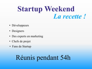 Startup Weekend
                             La recette !
• Développeurs
• Designers
• Des experts en marketing
• Chefs de projet
• Fans de Startup



     Réunis pendant 54h
 