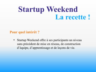 Startup Weekend
                                 La recette !
Pour quel intérêt ?

  • Startup Weekend offre à ses participants un niveau
    sans précédent de mise en réseau, de construction
    d’équipe, d’apprentissage et de leçons de vie.
 