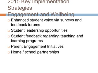 2015 Key Implementation
Strategies
Engagement and Wellbeing
 Enhanced student voice via surveys and
feedback forums
 Student leadership opportunities
 Student feedback regarding teaching and
learning programs
 Parent Engagement Initiatives
 Home / school partnerships
 