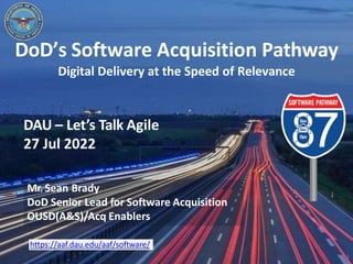1
https://aaf.dau.edu/aaf/software/
DoD’s Software Acquisition Pathway
Digital Delivery at the Speed of Relevance
DAU – Let’s Talk Agile
27 Jul 2022
Mr. Sean Brady
DoD Senior Lead for Software Acquisition
OUSD(A&S)/Acq Enablers
 