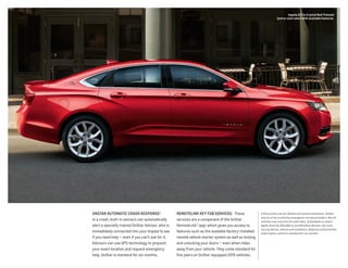 ONSTAR AUTOMATIC CRASH RESPONSE.1
 
In a crash, built-in sensors can automatically
alert a specially trained OnStar Advisor, who is
immediately connected into your Impala to see
if you need help — even if you can’t ask for it.
Advisors can use GPS technology to pinpoint
your exact location and request emergency
help. OnStar is standard for six months.
REMOTELINK KEY FOB SERVICES. These
services are a component of the OnStar
RemoteLink® app,2
which gives you access to
features such as the available factory-installed
remote vehicle starter system as well as locking
and unlocking your doors — even when miles
away from your vehicle. They come standard for
five years on OnStar-equipped 2015 vehicles.
1 Visit onstar.com for details and system limitations. OnStar
acts as a link to existing emergency service providers. Not all
vehicles may transmit all crash data.  2 Available on select
Apple, Android, BlackBerry and Windows devices. Services
vary by device, vehicle and conditions. Requires active OnStar
subscription, which is standard for six months. 
Impala 2LT in Crystal Red Tintcoat
(extra-cost color) with available features.
 