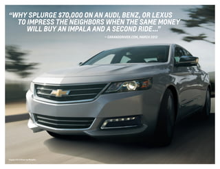 Impala LTZ in Silver Ice Metallic.
“WHY SPLURGE $70,000 ON AN AUDI, BENZ, OR LEXUS
	 TO IMPRESS THE NEIGHBORS WHEN THE sAME MONEY
	 WILL BUY AN IMPALA AND A SECOND RIDE ...”
	 — caranddriver.com, march 2013
 